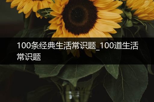 100条经典生活常识题_100道生活常识题