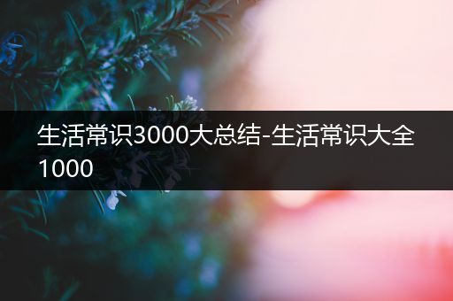 生活常识3000大总结-生活常识大全1000