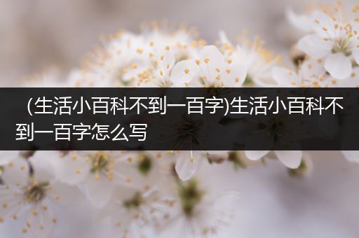 （生活小百科不到一百字)生活小百科不到一百字怎么写