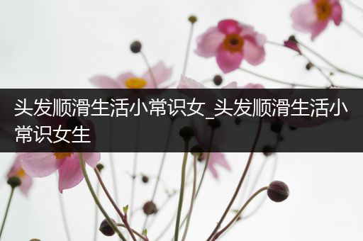 头发顺滑生活小常识女_头发顺滑生活小常识女生