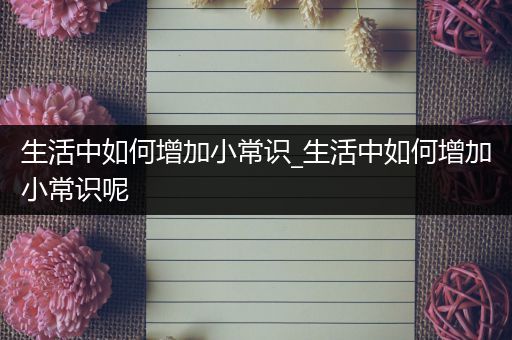 生活中如何增加小常识_生活中如何增加小常识呢