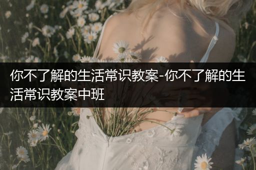 你不了解的生活常识教案-你不了解的生活常识教案中班