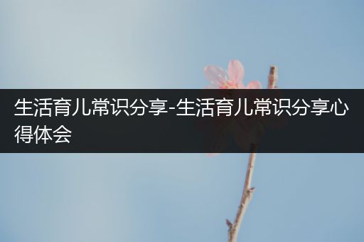 生活育儿常识分享-生活育儿常识分享心得体会