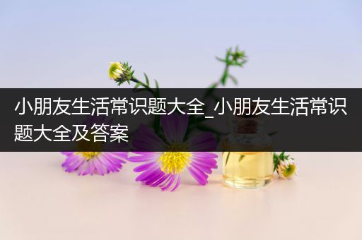 小朋友生活常识题大全_小朋友生活常识题大全及答案