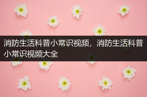 消防生活科普小常识视频，消防生活科普小常识视频大全