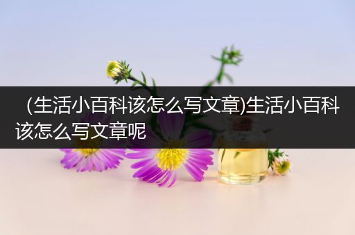 （生活小百科该怎么写文章)生活小百科该怎么写文章呢