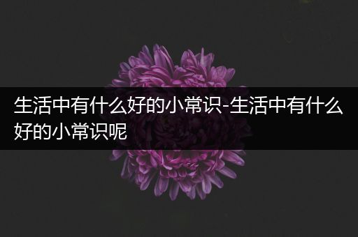 生活中有什么好的小常识-生活中有什么好的小常识呢