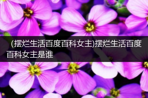 （摆烂生活百度百科女主)摆烂生活百度百科女主是谁