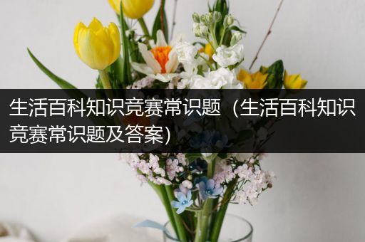 生活百科知识竞赛常识题（生活百科知识竞赛常识题及答案）