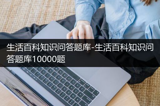 生活百科知识问答题库-生活百科知识问答题库10000题