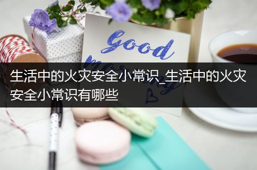 生活中的火灾安全小常识_生活中的火灾安全小常识有哪些