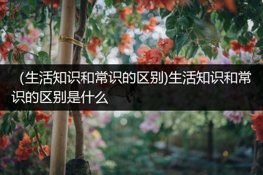 （生活知识和常识的区别)生活知识和常识的区别是什么