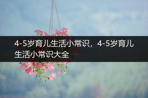 4-5岁育儿生活小常识，4-5岁育儿生活小常识大全