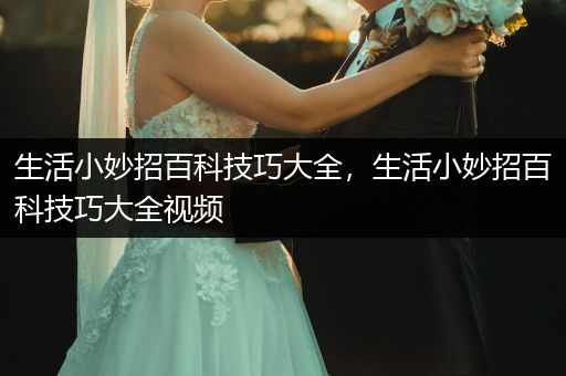 生活小妙招百科技巧大全，生活小妙招百科技巧大全视频