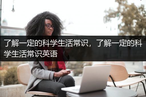 了解一定的科学生活常识，了解一定的科学生活常识英语