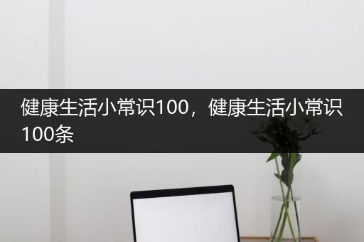 健康生活小常识100，健康生活小常识100条