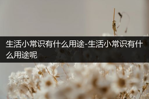 生活小常识有什么用途-生活小常识有什么用途呢