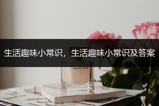 生活趣味小常识，生活趣味小常识及答案