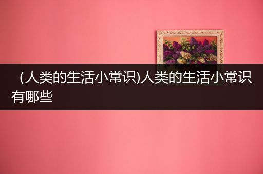 （人类的生活小常识)人类的生活小常识有哪些