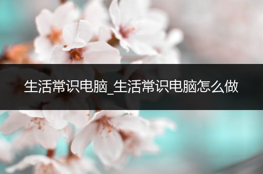 生活常识电脑_生活常识电脑怎么做