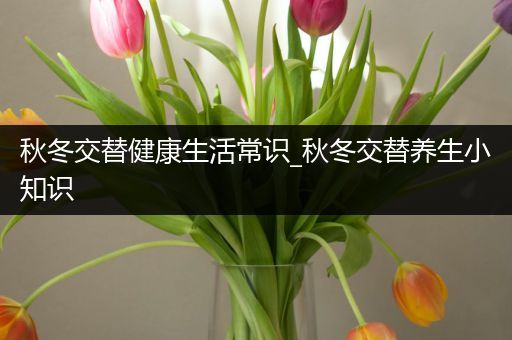 秋冬交替健康生活常识_秋冬交替养生小知识