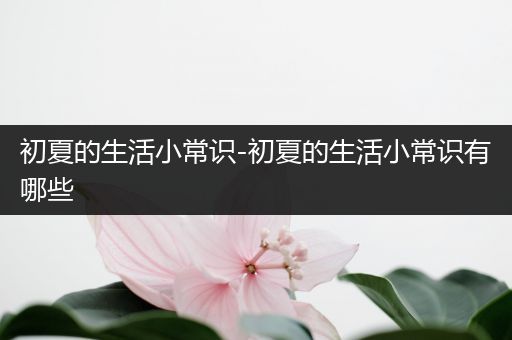 初夏的生活小常识-初夏的生活小常识有哪些