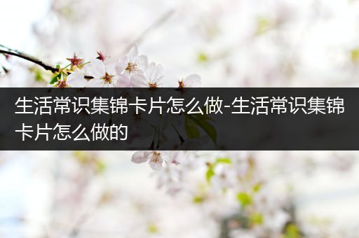 生活常识集锦卡片怎么做-生活常识集锦卡片怎么做的