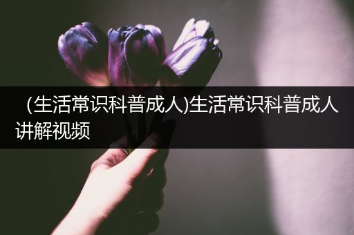 （生活常识科普成人)生活常识科普成人讲解视频