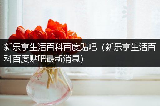 新乐享生活百科百度贴吧（新乐享生活百科百度贴吧最新消息）