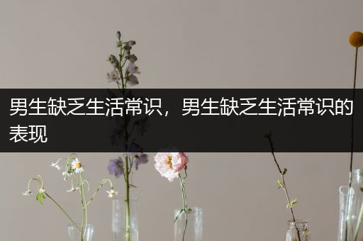 男生缺乏生活常识，男生缺乏生活常识的表现