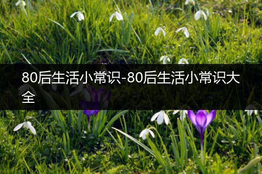 80后生活小常识-80后生活小常识大全