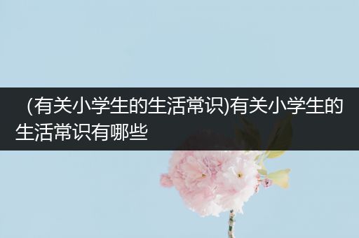 （有关小学生的生活常识)有关小学生的生活常识有哪些