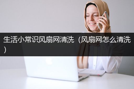 生活小常识风扇网清洗（风扇网怎么清洗）