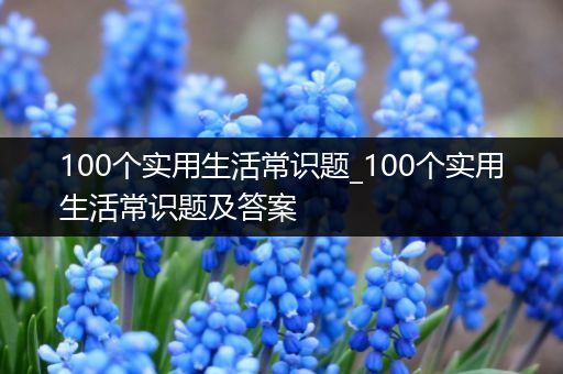 100个实用生活常识题_100个实用生活常识题及答案