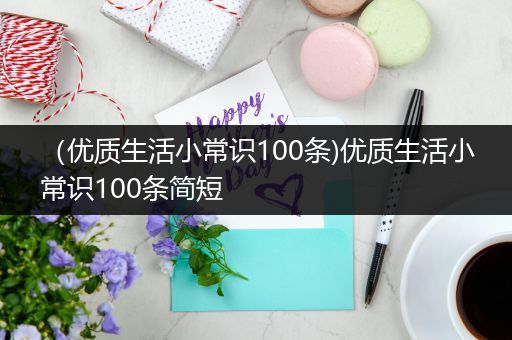 （优质生活小常识100条)优质生活小常识100条简短