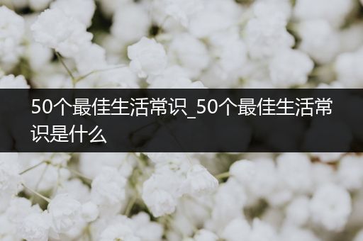 50个最佳生活常识_50个最佳生活常识是什么