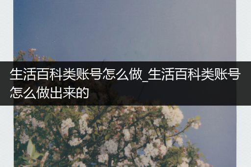 生活百科类账号怎么做_生活百科类账号怎么做出来的