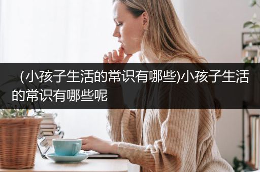 （小孩子生活的常识有哪些)小孩子生活的常识有哪些呢