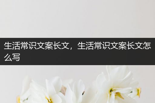 生活常识文案长文，生活常识文案长文怎么写