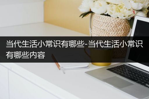 当代生活小常识有哪些-当代生活小常识有哪些内容