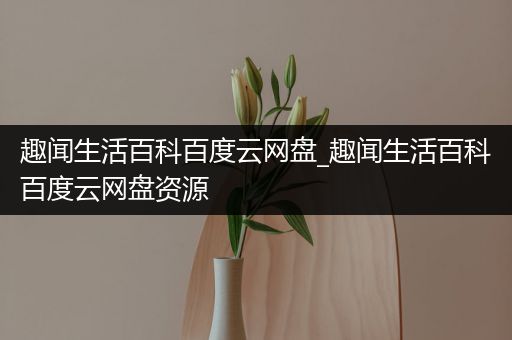 趣闻生活百科百度云网盘_趣闻生活百科百度云网盘资源