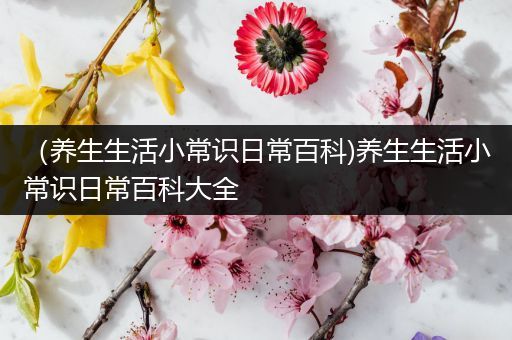 （养生生活小常识日常百科)养生生活小常识日常百科大全