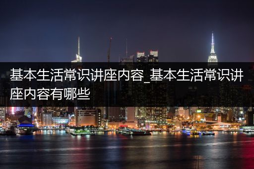 基本生活常识讲座内容_基本生活常识讲座内容有哪些