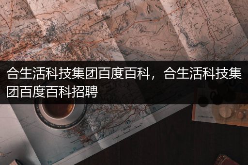 合生活科技集团百度百科，合生活科技集团百度百科招聘