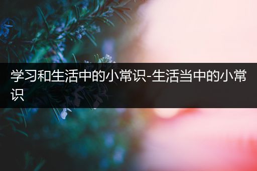 学习和生活中的小常识-生活当中的小常识