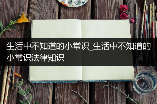 生活中不知道的小常识_生活中不知道的小常识法律知识