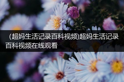 （超妈生活记录百科视频)超妈生活记录百科视频在线观看