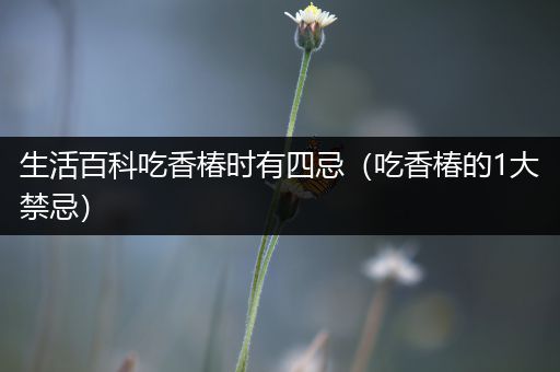 生活百科吃香椿时有四忌（吃香椿的1大禁忌）