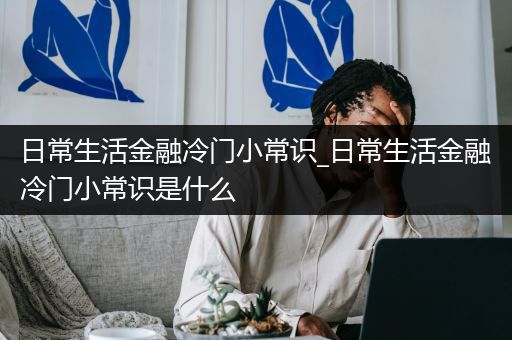 日常生活金融冷门小常识_日常生活金融冷门小常识是什么