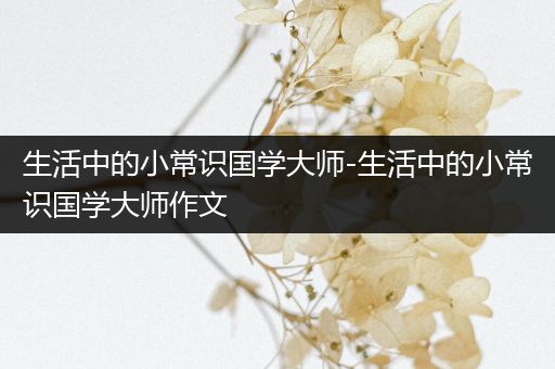 生活中的小常识国学大师-生活中的小常识国学大师作文